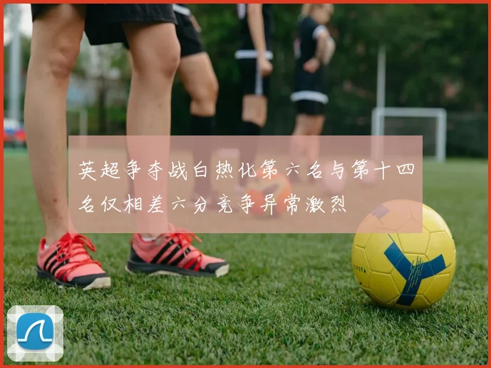英超争夺战白热化第六名与第十四名仅相差六分竞争异常激烈