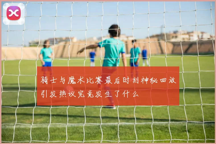 骑士与魔术比赛最后时刻神秘回放引发热议究竟发生了什么