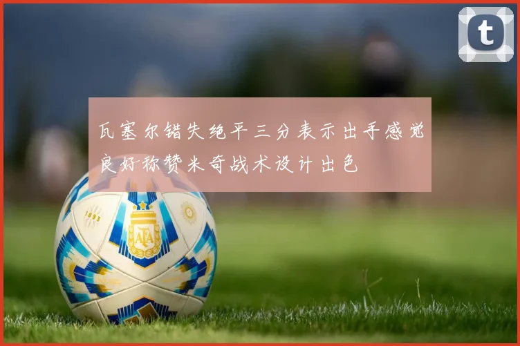 瓦塞尔错失绝平三分表示出手感觉良好称赞米奇战术设计出色