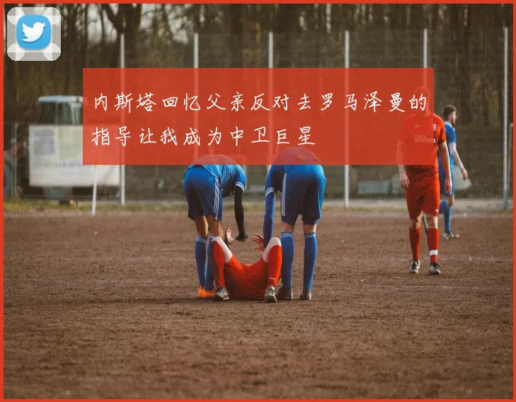 内斯塔回忆父亲反对去罗马泽曼的指导让我成为中卫巨星