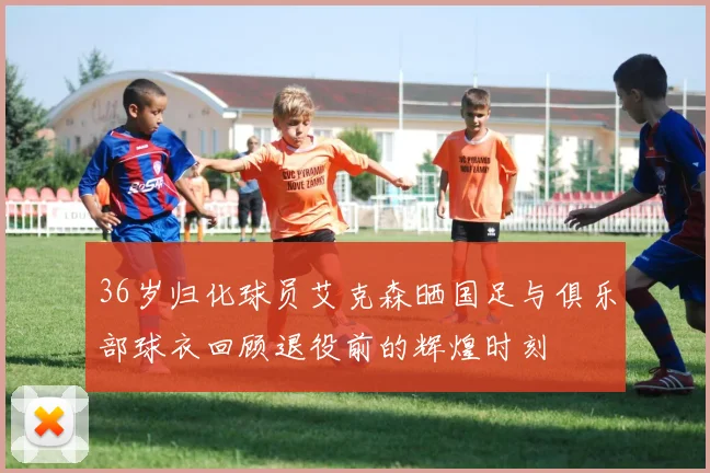 36岁归化球员艾克森晒国足与俱乐部球衣回顾退役前的辉煌时刻