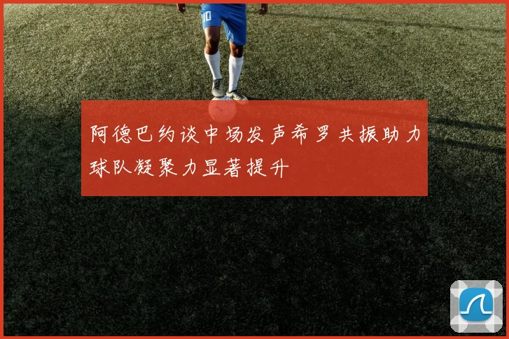 阿德巴约谈中场发声希罗共振助力球队凝聚力显著提升