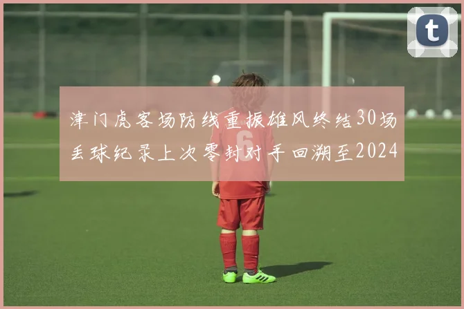 津门虎客场防线重振雄风终结30场丢球纪录上次零封对手回溯至2024年