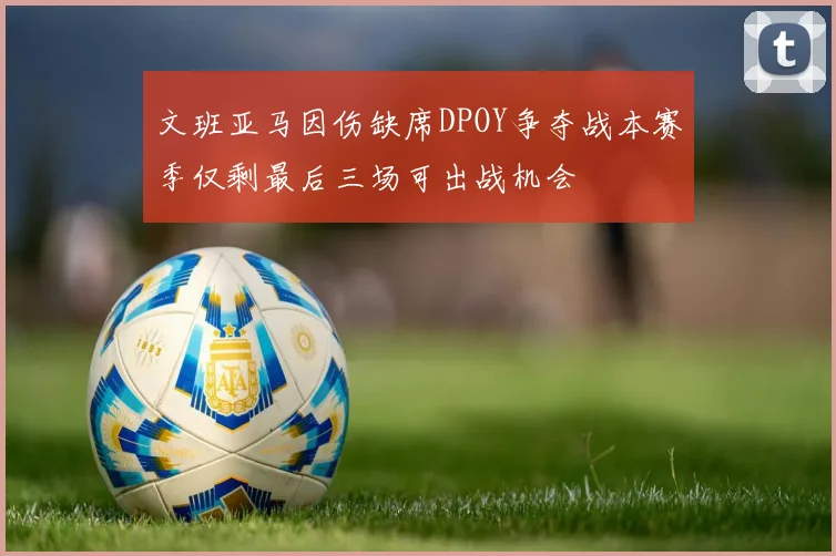 文班亚马因伤缺席DPOY争夺战本赛季仅剩最后三场可出战机会