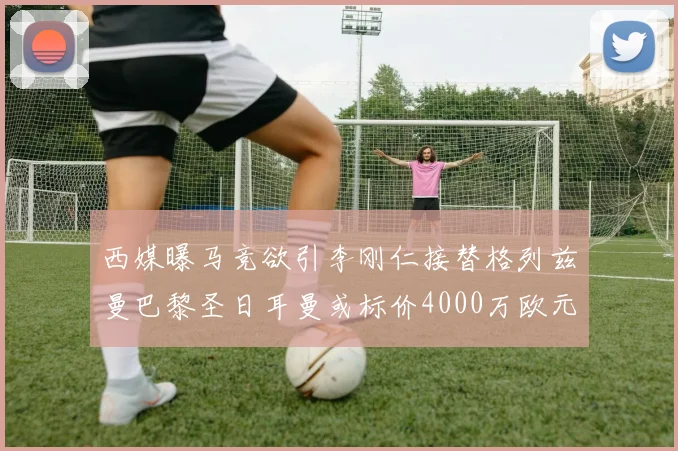 西媒曝马竞欲引李刚仁接替格列兹曼巴黎圣日耳曼或标价4000万欧元