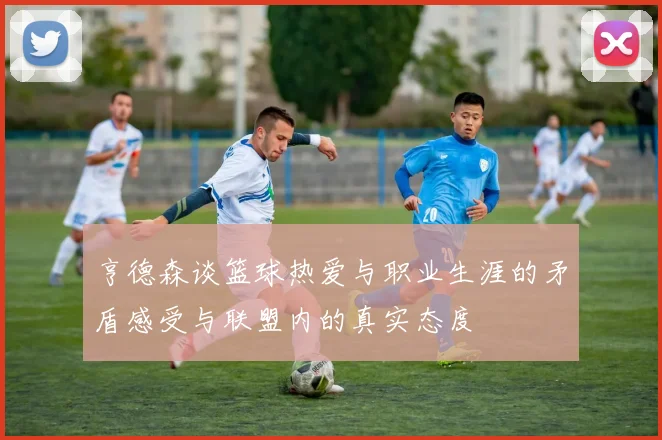 亨德森谈篮球热爱与职业生涯的矛盾感受与联盟内的真实态度