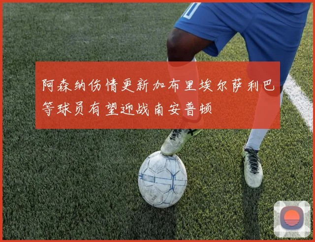 阿森纳伤情更新加布里埃尔萨利巴等球员有望迎战南安普顿