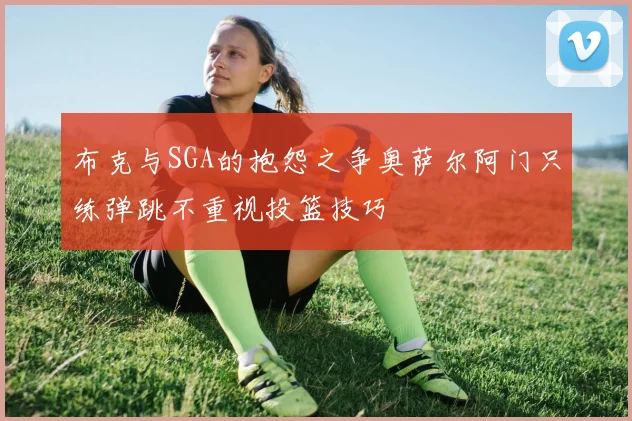 布克与SGA的抱怨之争奥萨尔阿门只练弹跳不重视投篮技巧