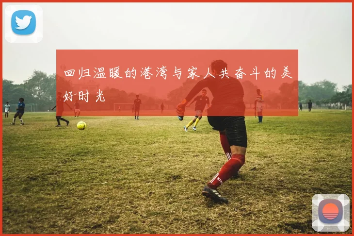 回归温暖的港湾与家人共奋斗的美好时光