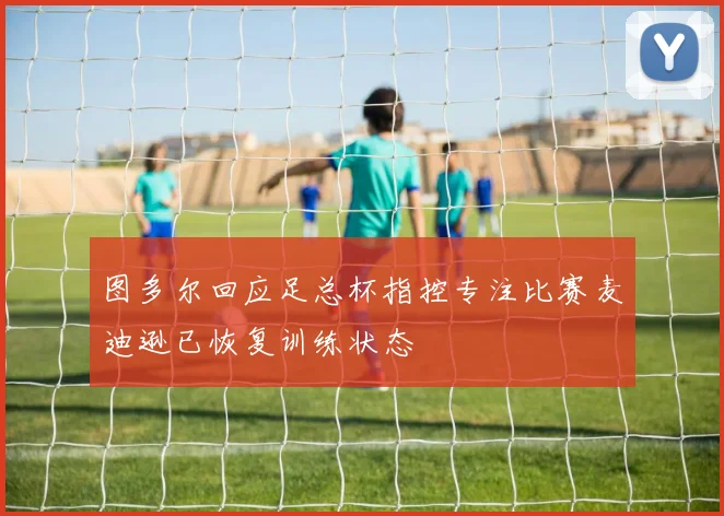 图多尔回应足总杯指控专注比赛麦迪逊已恢复训练状态