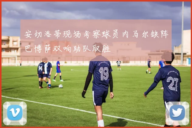 安切洛蒂现场考察球员内马尔缺阵巴博萨双响助队取胜